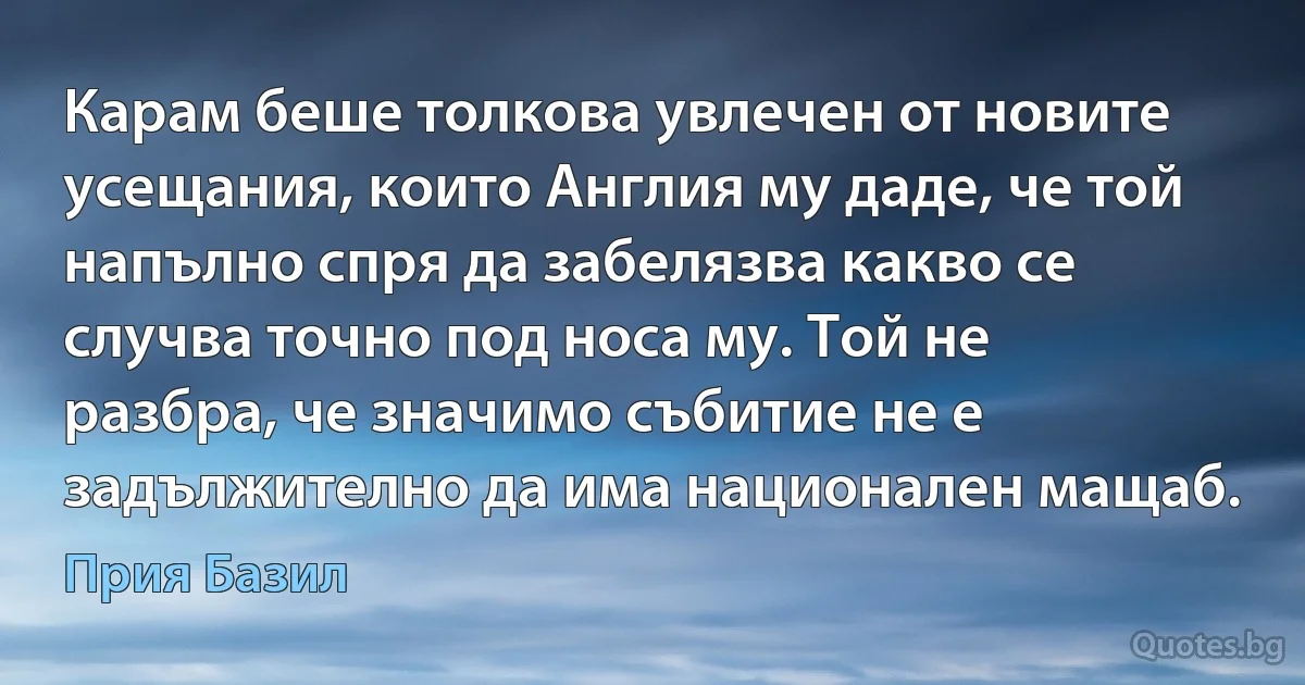 Карам беше толкова увлечен от новите усещания, които Англия му даде, че той напълно спря да забелязва какво се случва точно под носа му. Той не разбра, че значимо събитие не е задължително да има национален мащаб. (Прия Базил)