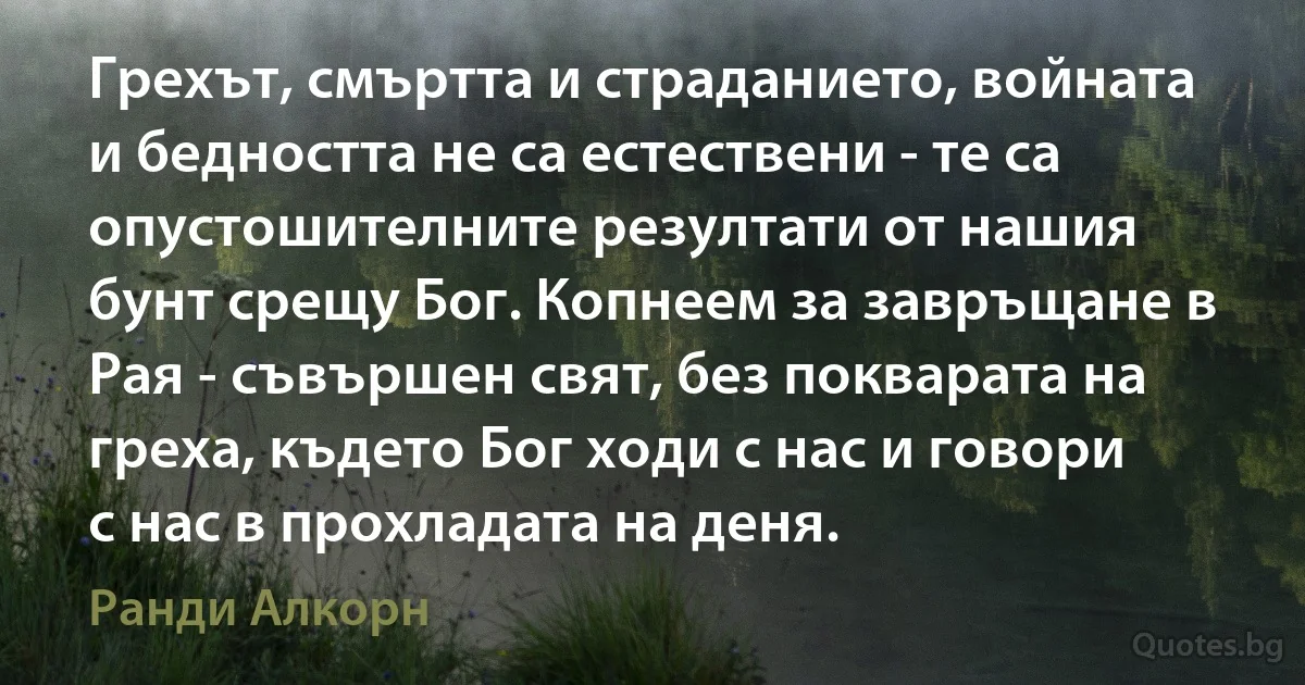 Грехът, смъртта и страданието, войната и бедността не са естествени - те са опустошителните резултати от нашия бунт срещу Бог. Копнеем за завръщане в Рая - съвършен свят, без покварата на греха, където Бог ходи с нас и говори с нас в прохладата на деня. (Ранди Алкорн)