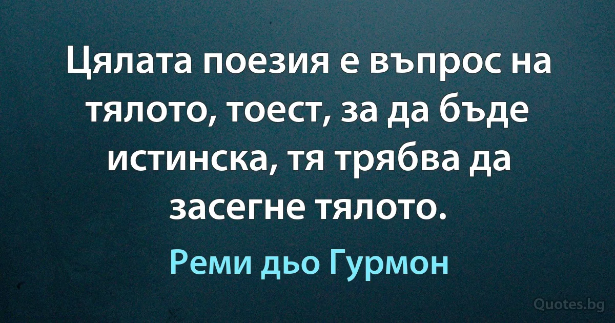 Цялата поезия е въпрос на тялото, тоест, за да бъде истинска, тя трябва да засегне тялото. (Реми дьо Гурмон)