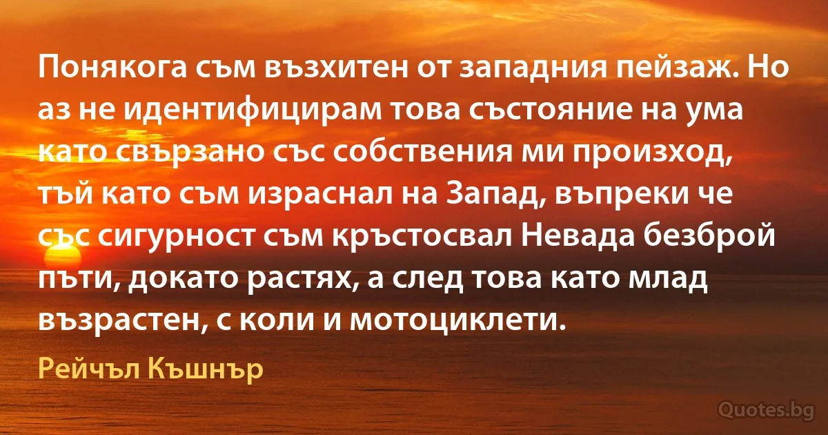 Понякога съм възхитен от западния пейзаж. Но аз не идентифицирам това състояние на ума като свързано със собствения ми произход, тъй като съм израснал на Запад, въпреки че със сигурност съм кръстосвал Невада безброй пъти, докато растях, а след това като млад възрастен, с коли и мотоциклети. (Рейчъл Къшнър)