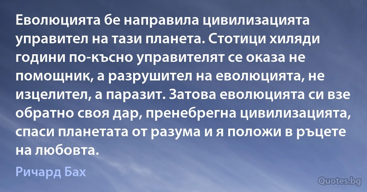 Еволюцията бе направила цивилизацията управител на тази планета. Стотици хиляди години по-късно управителят се оказа не помощник, а разрушител на еволюцията, не изцелител, а паразит. Затова еволюцията си взе обратно своя дар, пренебрегна цивилизацията, спаси планетата от разума и я положи в ръцете на любовта. (Ричард Бах)