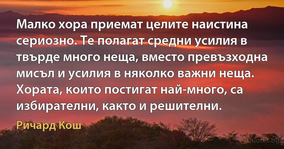 Малко хора приемат целите наистина сериозно. Те полагат средни усилия в твърде много неща, вместо превъзходна мисъл и усилия в няколко важни неща. Хората, които постигат най-много, са избирателни, както и решителни. (Ричард Кош)