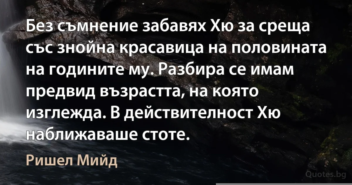 Без съмнение забавях Хю за среща със знойна красавица на половината на годините му. Разбира се имам предвид възрастта, на която изглежда. В действителност Хю наближаваше стоте. (Ришел Мийд)