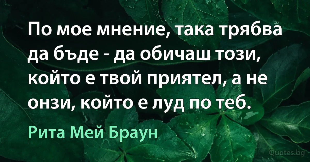 По мое мнение, така трябва да бъде - да обичаш този, който е твой приятел, а не онзи, който е луд по теб. (Рита Мей Браун)