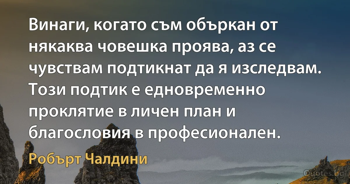 Винаги, когато съм объркан от някаква човешка проява, аз се чувствам подтикнат да я изследвам. Този подтик е едновременно проклятие в личен план и благословия в професионален. (Робърт Чалдини)