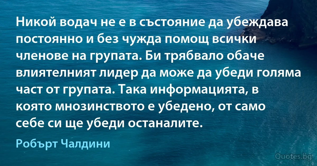 Никой водач не е в състояние да убеждава постоянно и без чужда помощ всички членове на групата. Би трябвало обаче влиятелният лидер да може да убеди голяма част от групата. Така информацията, в която мнозинството е убедено, от само себе си ще убеди останалите. (Робърт Чалдини)