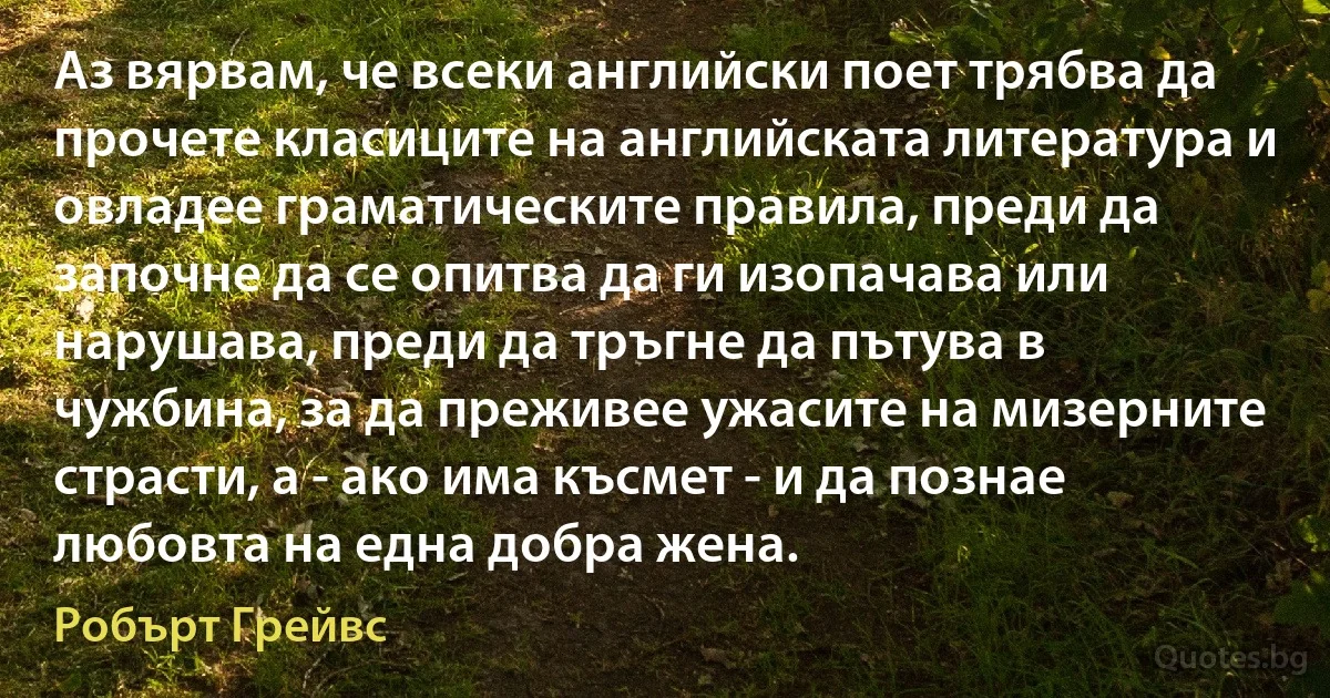 Аз вярвам, че всеки английски поет трябва да прочете класиците на английската литература и овладее граматическите правила, преди да започне да се опитва да ги изопачава или нарушава, преди да тръгне да пътува в чужбина, за да преживее ужасите на мизерните страсти, а - ако има късмет - и да познае любовта на една добра жена. (Робърт Грейвс)