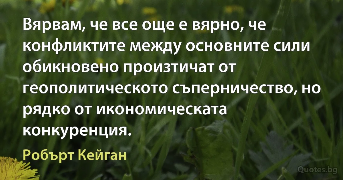 Вярвам, че все още е вярно, че конфликтите между основните сили обикновено произтичат от геополитическото съперничество, но рядко от икономическата конкуренция. (Робърт Кейган)