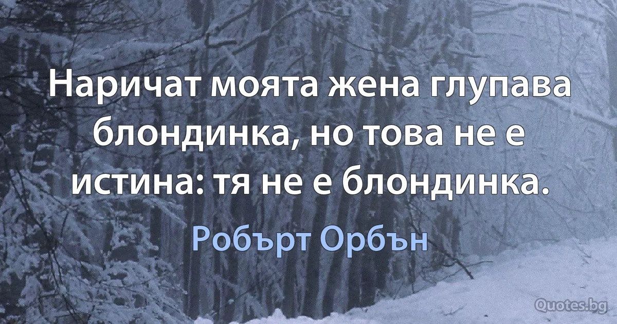 Наричат моята жена глупава блондинка, но това не е истина: тя не е блондинка. (Робърт Орбън)