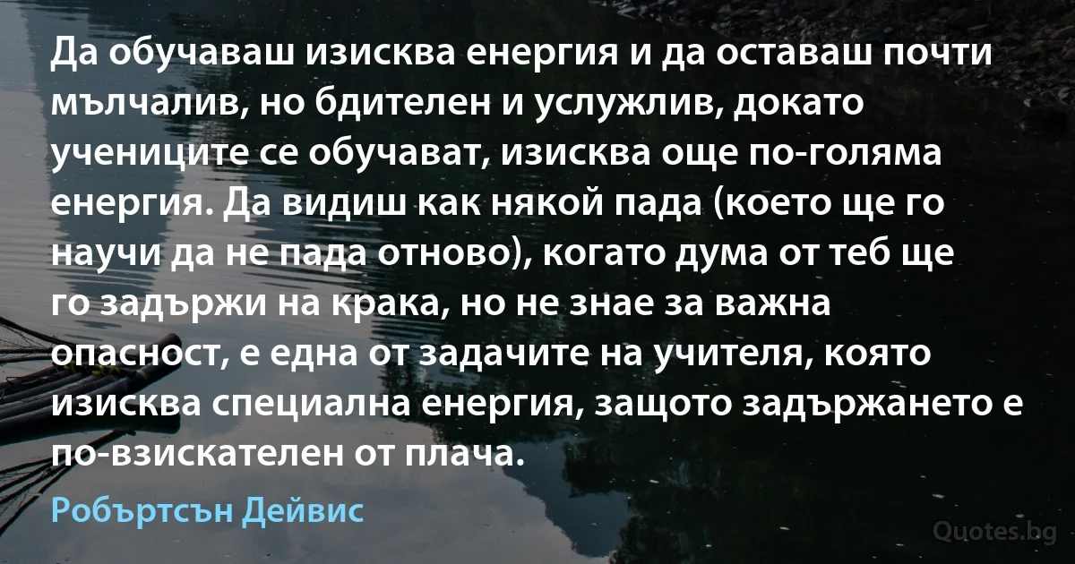 Да обучаваш изисква енергия и да оставаш почти мълчалив, но бдителен и услужлив, докато учениците се обучават, изисква още по-голяма енергия. Да видиш как някой пада (което ще го научи да не пада отново), когато дума от теб ще го задържи на крака, но не знае за важна опасност, е една от задачите на учителя, която изисква специална енергия, защото задържането е по-взискателен от плача. (Робъртсън Дейвис)