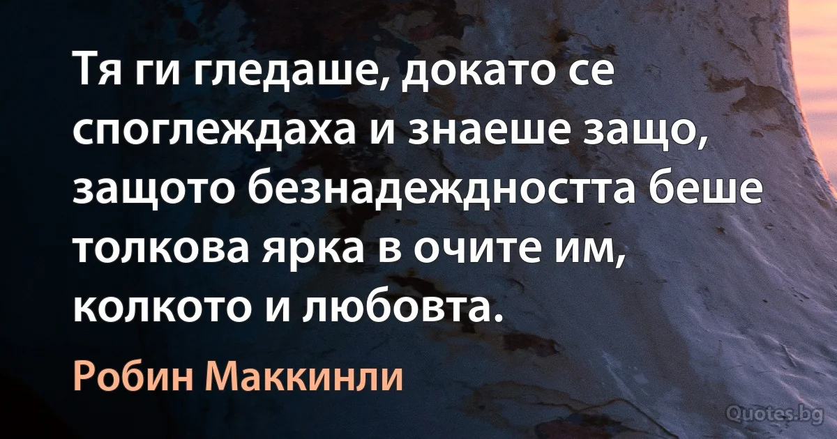 Тя ги гледаше, докато се споглеждаха и знаеше защо, защото безнадеждността беше толкова ярка в очите им, колкото и любовта. (Робин Маккинли)