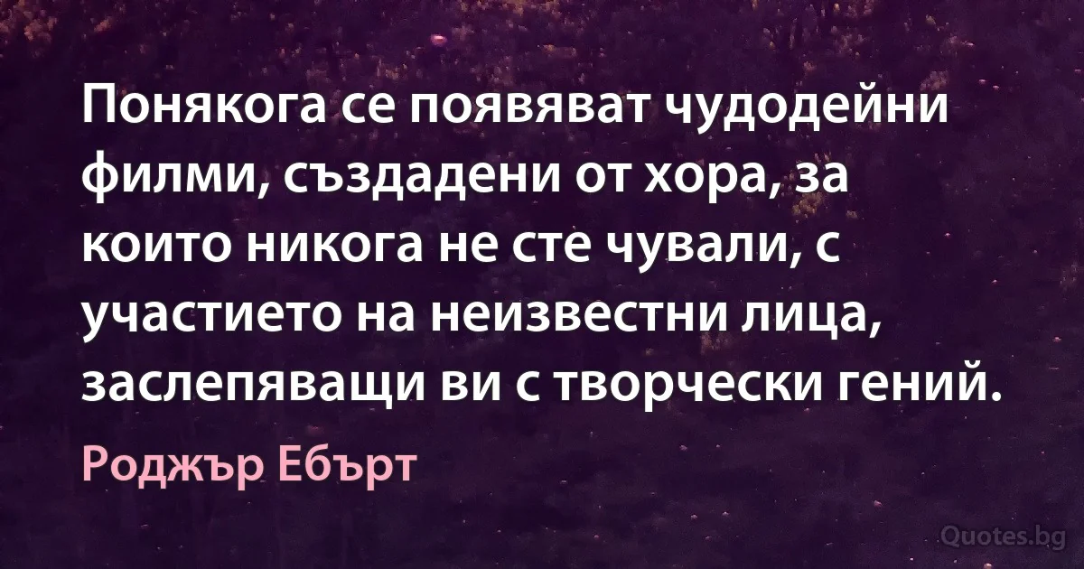 Понякога се появяват чудодейни филми, създадени от хора, за които никога не сте чували, с участието на неизвестни лица, заслепяващи ви с творчески гений. (Роджър Ебърт)