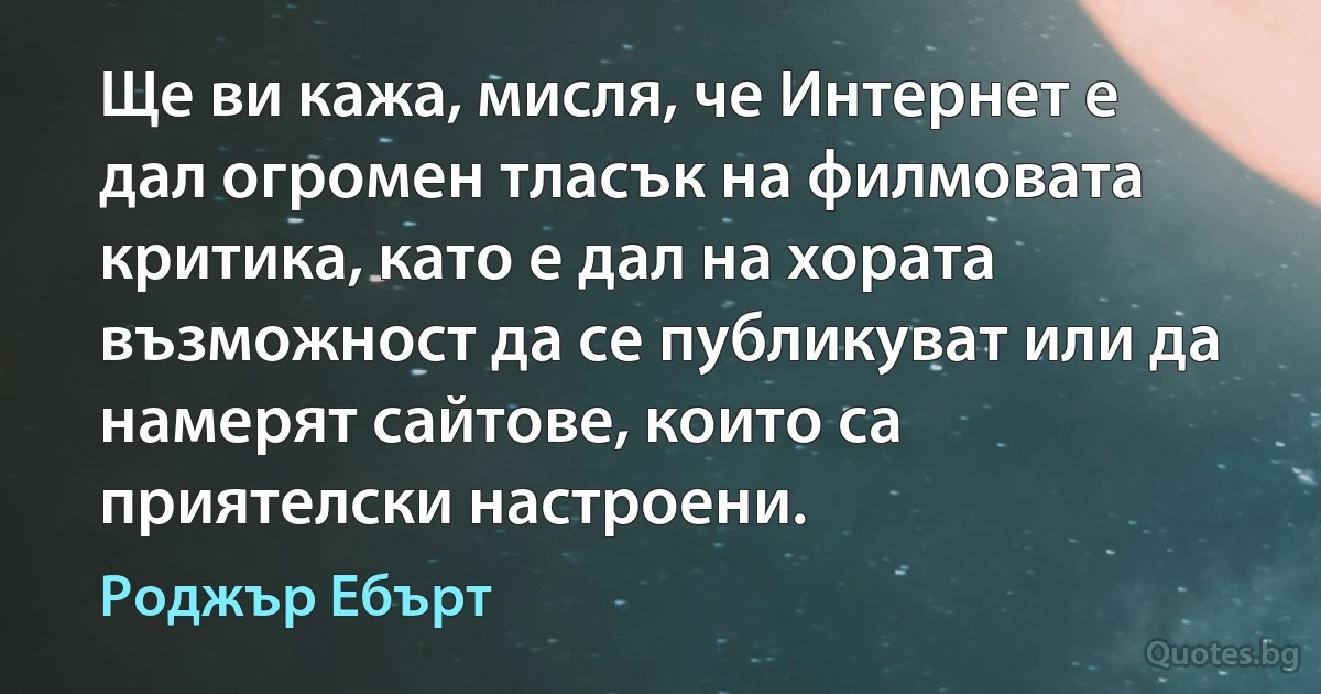 Ще ви кажа, мисля, че Интернет е дал огромен тласък на филмовата критика, като е дал на хората възможност да се публикуват или да намерят сайтове, които са приятелски настроени. (Роджър Ебърт)