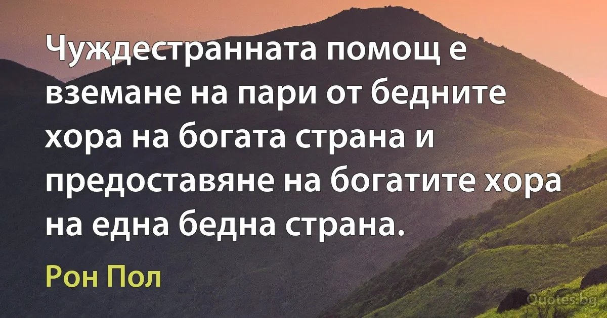 Чуждестранната помощ е вземане на пари от бедните хора на богата страна и предоставяне на богатите хора на една бедна страна. (Рон Пол)