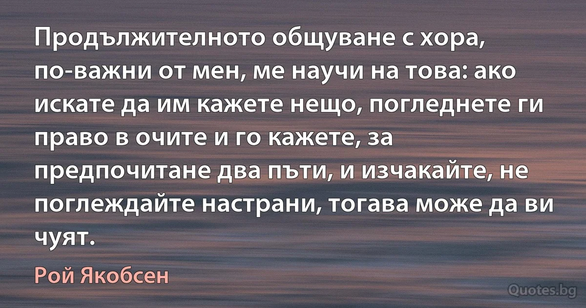 Продължителното общуване с хора, по-важни от мен, ме научи на това: ако искате да им кажете нещо, погледнете ги право в очите и го кажете, за предпочитане два пъти, и изчакайте, не поглеждайте настрани, тогава може да ви чуят. (Рой Якобсен)