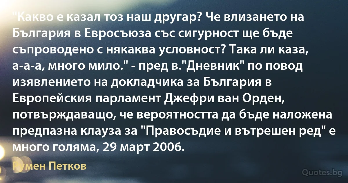 "Какво е казал тоз наш другар? Че влизането на България в Евросъюза със сигурност ще бъде съпроводено с някаква условност? Така ли каза, а-а-а, много мило." - пред в."Дневник" по повод изявлението на докладчика за България в Европейския парламент Джефри ван Орден, потвърждаващо, че вероятността да бъде наложена предпазна клауза за "Правосъдие и вътрешен ред" е много голяма, 29 март 2006. (Румен Петков)