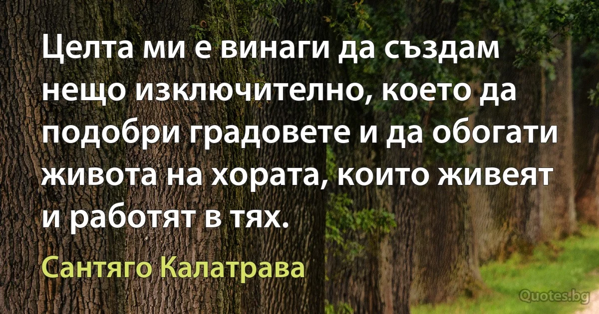 Целта ми е винаги да създам нещо изключително, което да подобри градовете и да обогати живота на хората, които живеят и работят в тях. (Сантяго Калатрава)