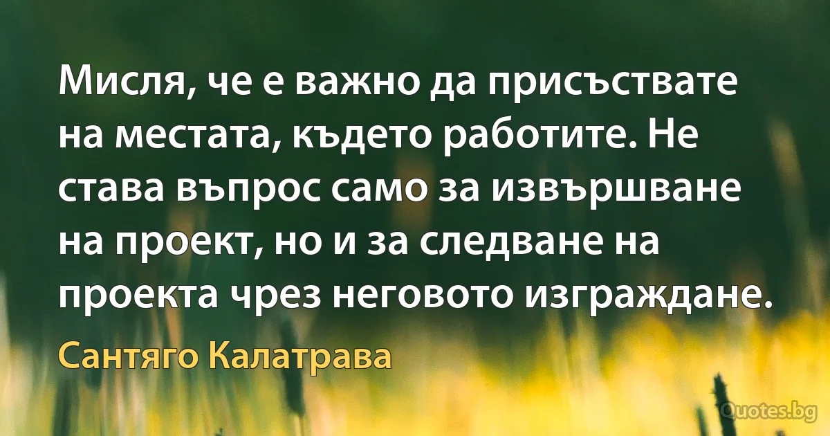 Мисля, че е важно да присъствате на местата, където работите. Не става въпрос само за извършване на проект, но и за следване на проекта чрез неговото изграждане. (Сантяго Калатрава)