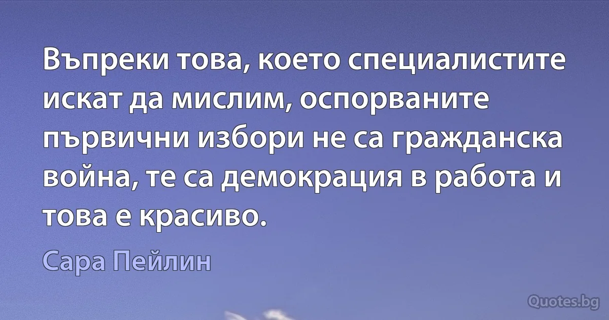 Въпреки това, което специалистите искат да мислим, оспорваните първични избори не са гражданска война, те са демокрация в работа и това е красиво. (Сара Пейлин)