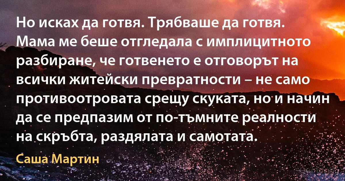 Но исках да готвя. Трябваше да готвя. Мама ме беше отгледала с имплицитното разбиране, че готвенето е отговорът на всички житейски превратности – не само противоотровата срещу скуката, но и начин да се предпазим от по-тъмните реалности на скръбта, раздялата и самотата. (Саша Мартин)