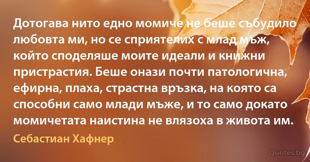 Дотогава нито едно момиче не беше събудило любовта ми, но се сприятелих с млад мъж, който споделяше моите идеали и книжни пристрастия. Беше онази почти патологична, ефирна, плаха, страстна връзка, на която са способни само млади мъже, и то само докато момичетата наистина не влязоха в живота им. (Себастиан Хафнер)