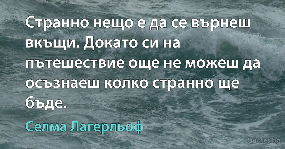 Странно нещо е да се върнеш вкъщи. Докато си на пътешествие още не можеш да осъзнаеш колко странно ще бъде. (Селма Лагерльоф)