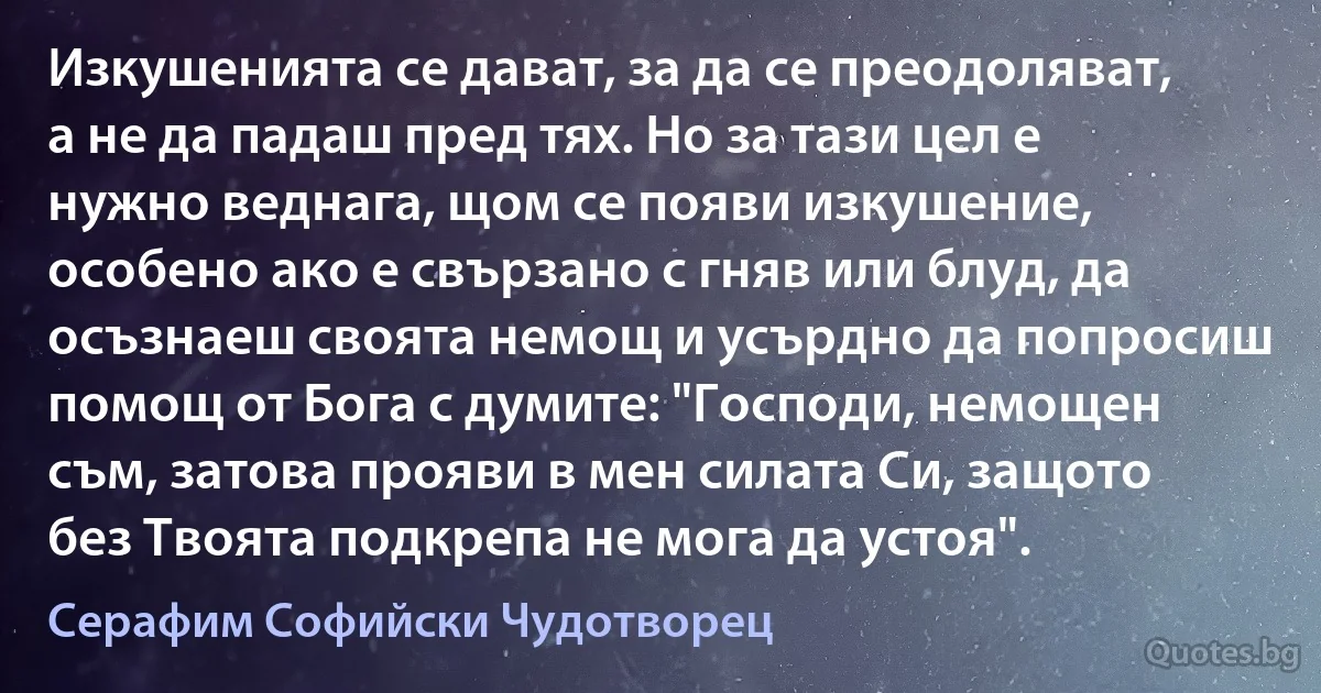 Изкушенията се дават, за да се преодоляват, а не да падаш пред тях. Но за тази цел e нужно веднага, щом се появи изкушение, особено ако е свързано с гняв или блуд, да осъзнаеш своята немощ и усърдно да попросиш помощ от Бога с думите: "Господи, немощен съм, затова прояви в мен силата Си, защото без Твоята подкрепа не мога да устоя". (Серафим Софийски Чудотворец)