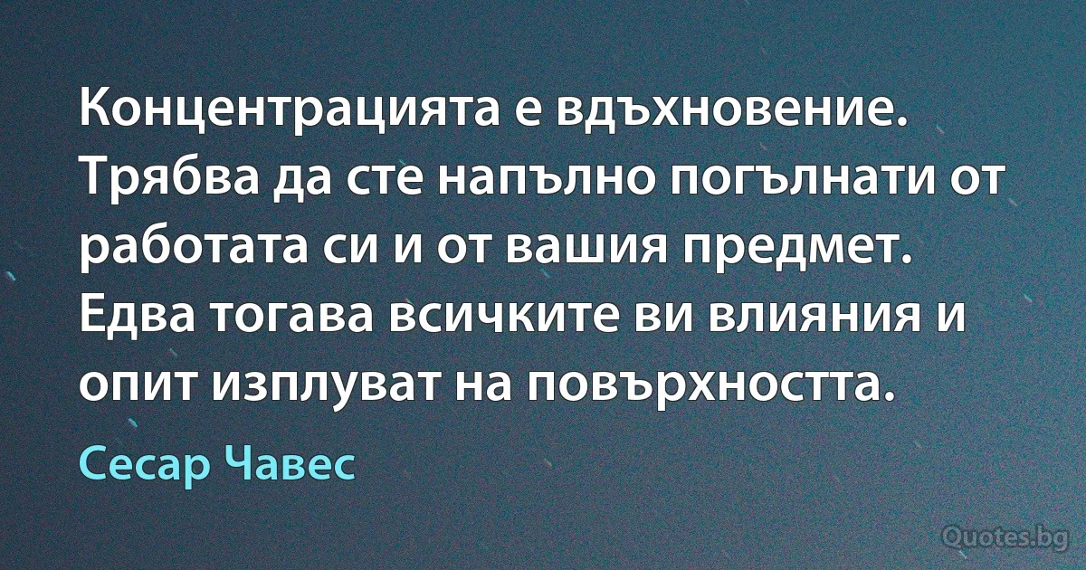 Концентрацията е вдъхновение. Трябва да сте напълно погълнати от работата си и от вашия предмет. Едва тогава всичките ви влияния и опит изплуват на повърхността. (Сесар Чавес)