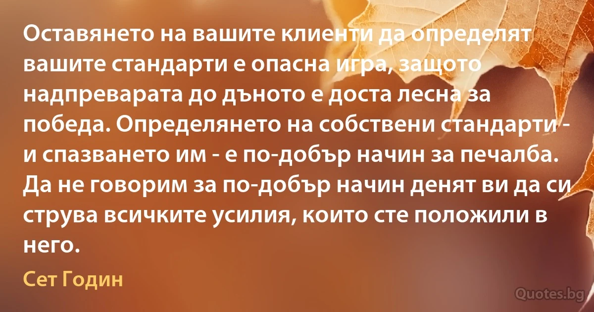 Оставянето на вашите клиенти да определят вашите стандарти е опасна игра, защото надпреварата до дъното е доста лесна за победа. Определянето на собствени стандарти - и спазването им - е по-добър начин за печалба. Да не говорим за по-добър начин денят ви да си струва всичките усилия, които сте положили в него. (Сет Годин)