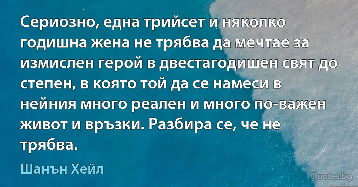 Сериозно, една трийсет и няколко годишна жена не трябва да мечтае за измислен герой в двестагодишен свят до степен, в която той да се намеси в нейния много реален и много по-важен живот и връзки. Разбира се, че не трябва. (Шанън Хейл)