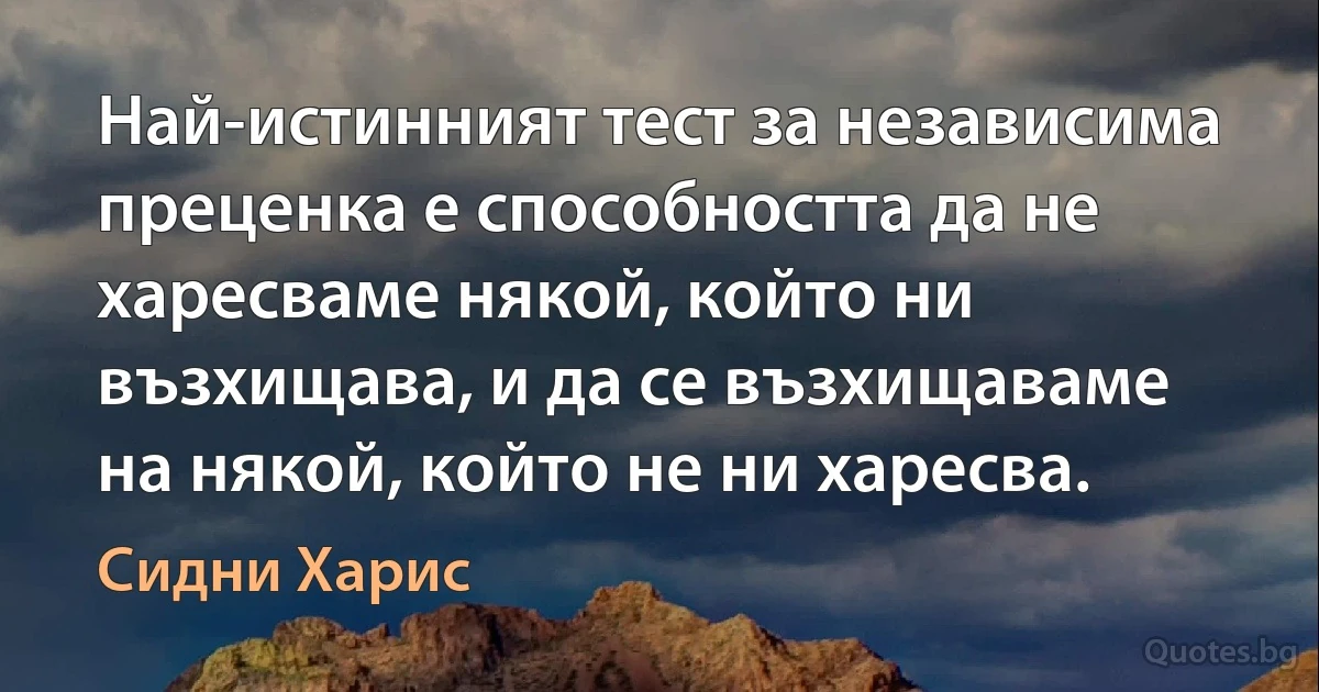 Най-истинният тест за независима преценка е способността да не харесваме някой, който ни възхищава, и да се възхищаваме на някой, който не ни харесва. (Сидни Харис)