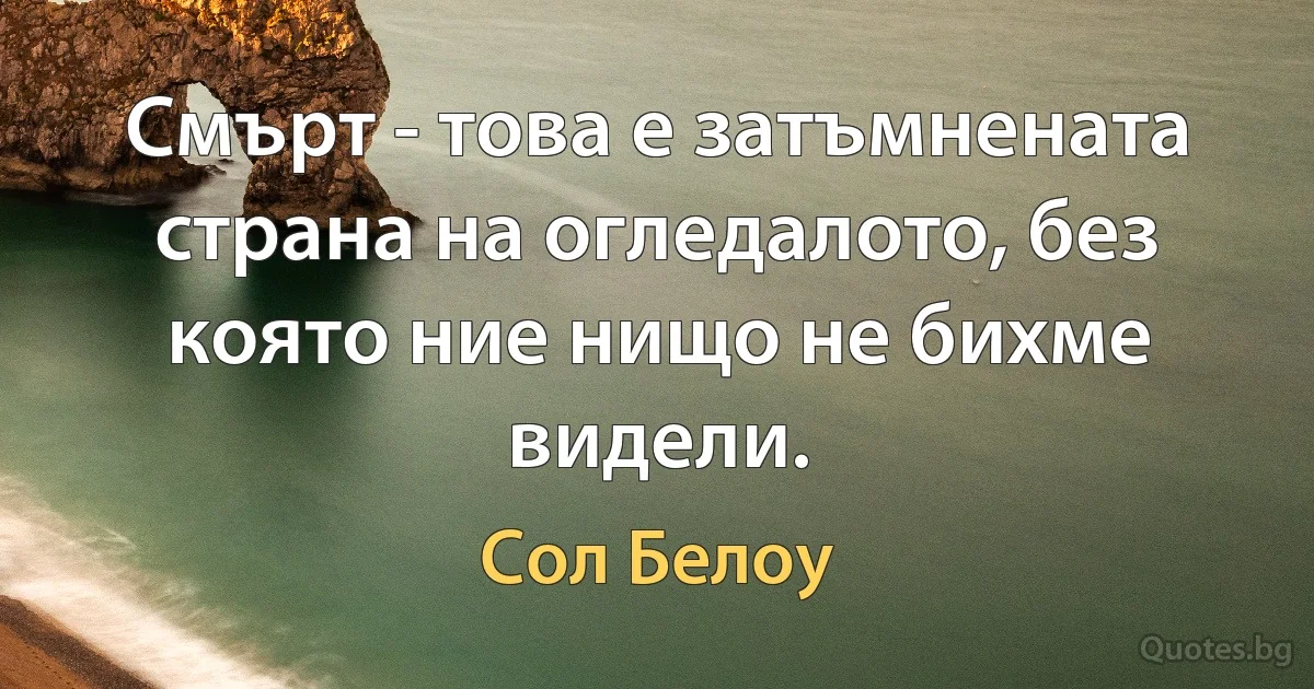 Смърт - това е затъмнената страна на огледалото, без която ние нищо не бихме видели. (Сол Белоу)