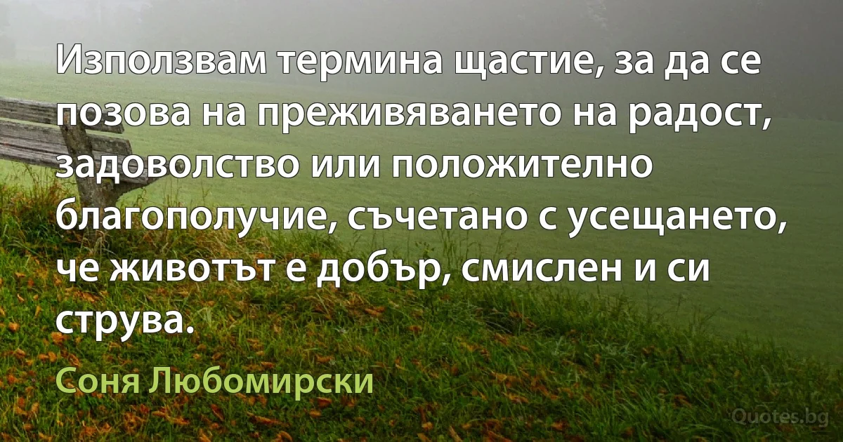 Използвам термина щастие, за да се позова на преживяването на радост, задоволство или положително благополучие, съчетано с усещането, че животът е добър, смислен и си струва. (Соня Любомирски)