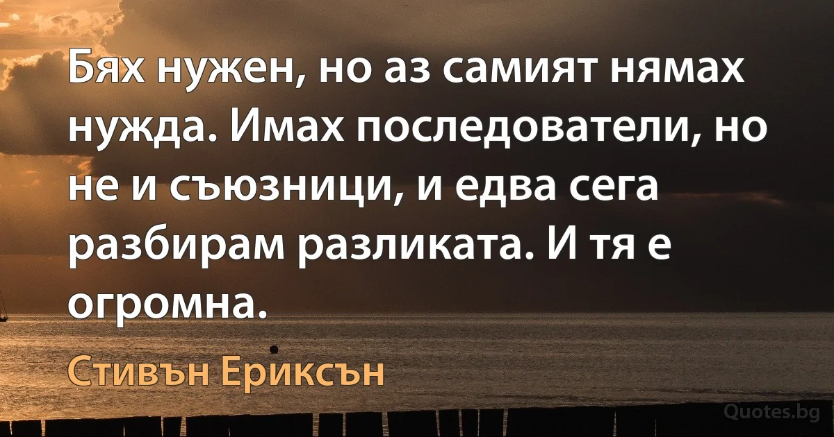 Бях нужен, но аз самият нямах нужда. Имах последователи, но не и съюзници, и едва сега разбирам разликата. И тя е огромна. (Стивън Ериксън)