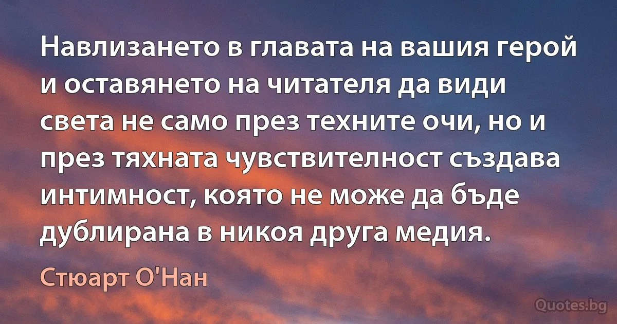 Навлизането в главата на вашия герой и оставянето на читателя да види света не само през техните очи, но и през тяхната чувствителност създава интимност, която не може да бъде дублирана в никоя друга медия. (Стюарт О'Нан)