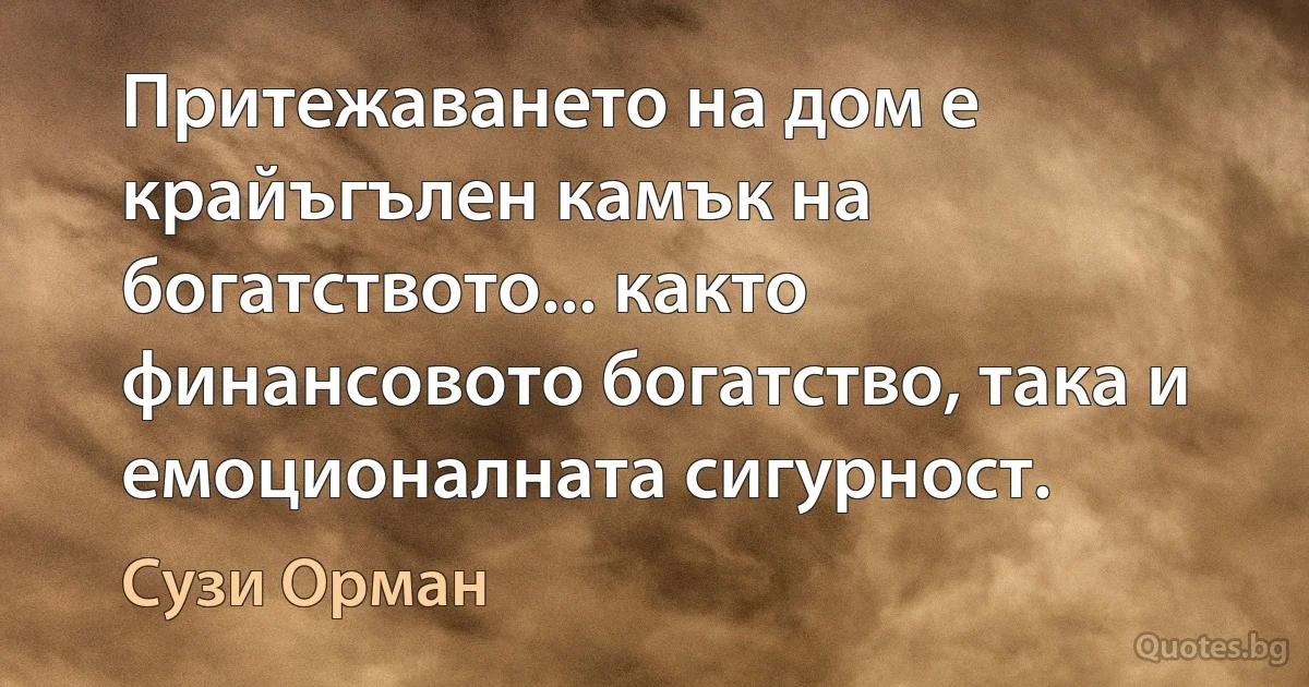 Притежаването на дом е крайъгълен камък на богатството... както финансовото богатство, така и емоционалната сигурност. (Сузи Орман)