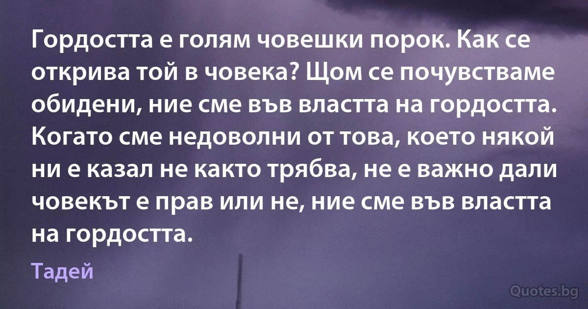 Гордостта е голям човешки порок. Как се открива той в човека? Щом се почувстваме обидени, ние сме във властта на гордостта. Когато сме недоволни от това, което някой ни е казал не както трябва, не е важно дали човекът е прав или не, ние сме във властта на гордостта. (Тадей)