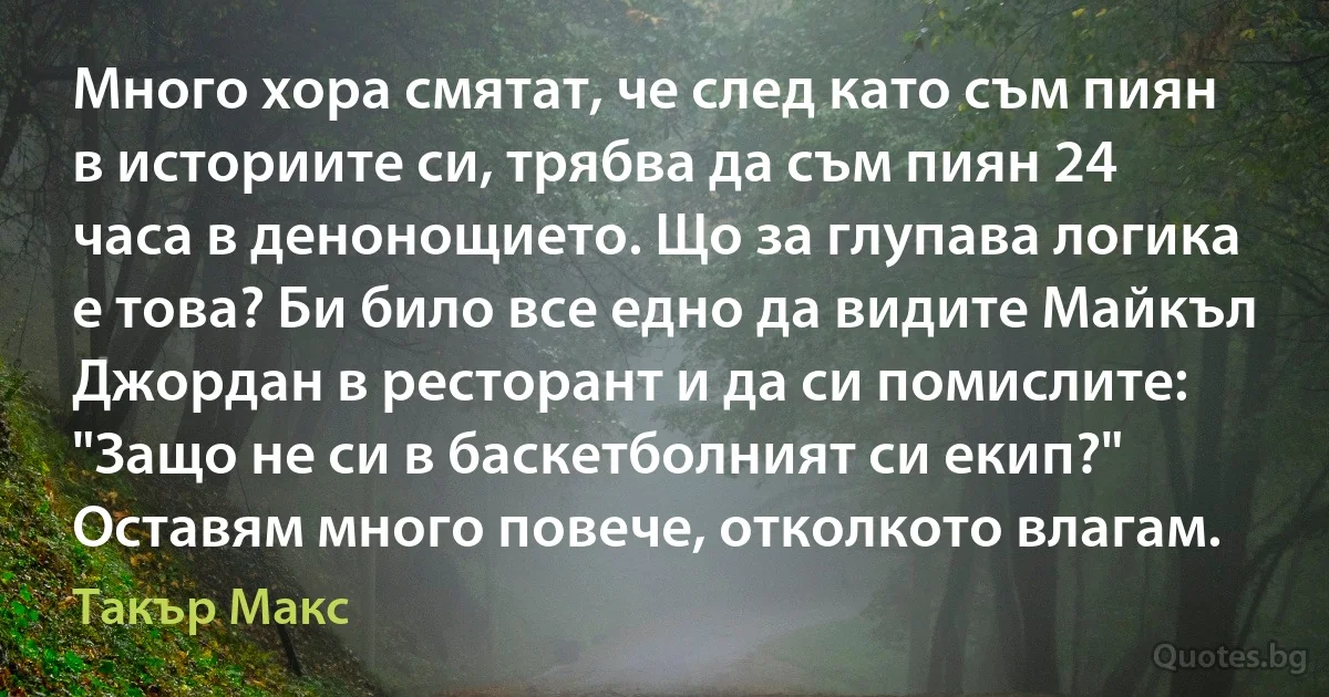 Много хора смятат, че след като съм пиян в историите си, трябва да съм пиян 24 часа в денонощието. Що за глупава логика е това? Би било все едно да видите Майкъл Джордан в ресторант и да си помислите: "Защо не си в баскетболният си екип?" Оставям много повече, отколкото влагам. (Такър Макс)