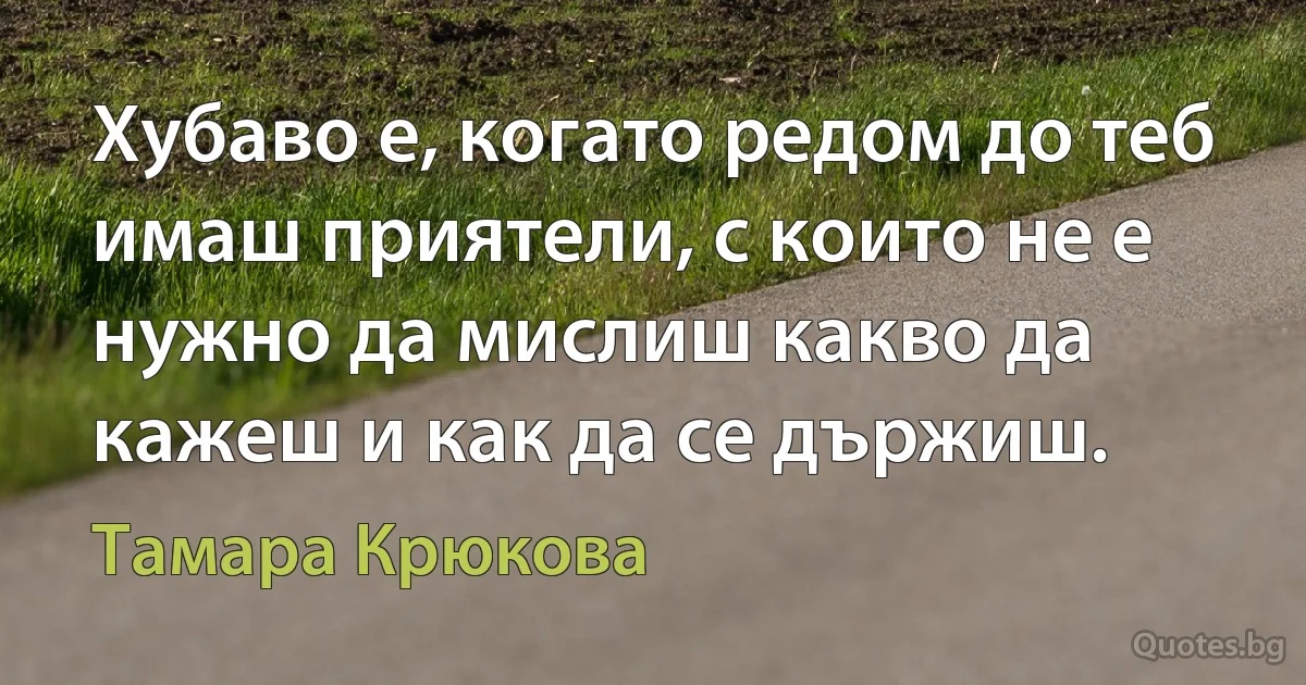 Хубаво е, когато редом до теб имаш приятели, с които не е нужно да мислиш какво да кажеш и как да се държиш. (Тамара Крюкова)