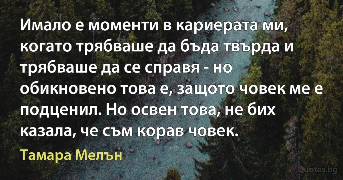 Имало е моменти в кариерата ми, когато трябваше да бъда твърда и трябваше да се справя - но обикновено това е, защото човек ме е подценил. Но освен това, не бих казала, че съм корав човек. (Тамара Мелън)