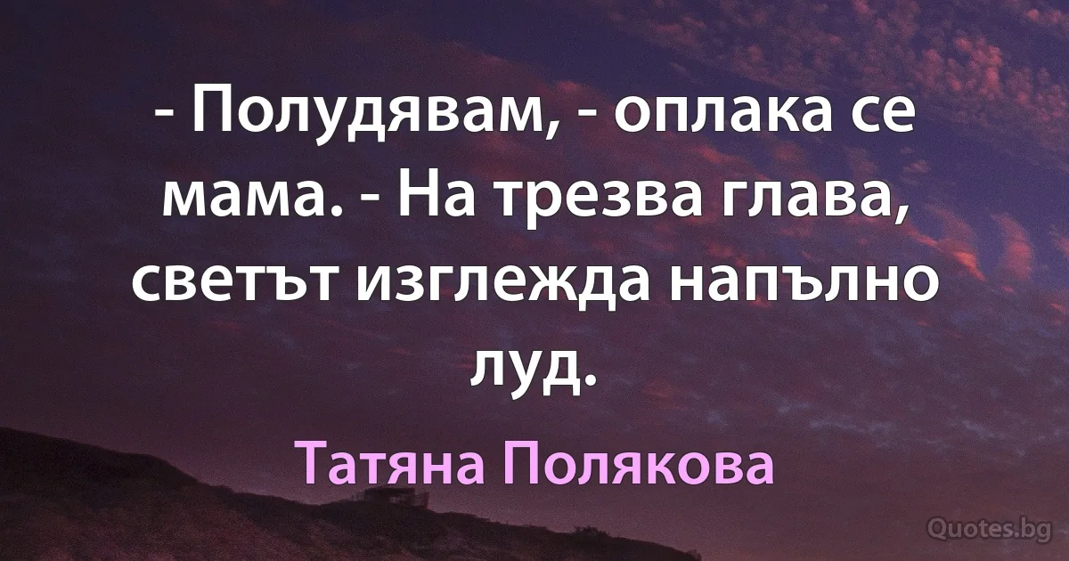 - Полудявам, - оплака се мама. - На трезва глава, светът изглежда напълно луд. (Татяна Полякова)