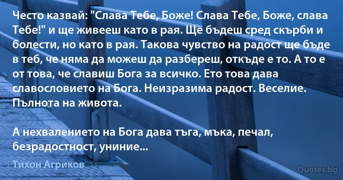 Често казвай: "Слава Тебе, Боже! Слава Тебе, Боже, слава Тебе!" и ще живееш като в рая. Ще бъдеш сред скърби и болести, но като в рая. Такова чувство на радост ще бъде в теб, че няма да можеш да разбереш, откъде е то. А то е от това, че славиш Бога за всичко. Ето това дава славословието на Бога. Неизразима радост. Веселие. Пълнота на живота.

А нехвалението на Бога дава тъга, мъка, печал, безрадостност, униние... (Тихон Агриков)