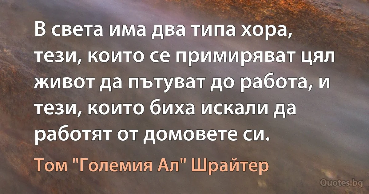 В света има два типа хора, тези, които се примиряват цял живот да пътуват до работа, и тези, които биха искали да работят от домовете си. (Том "Големия Ал" Шрайтер)