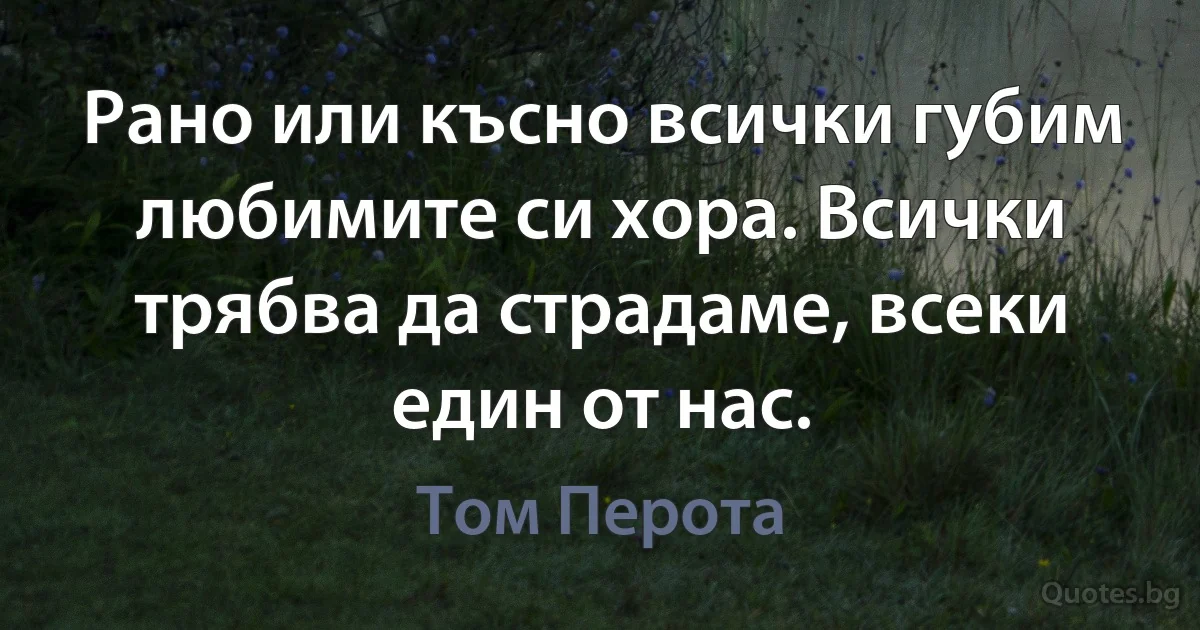 Рано или късно всички губим любимите си хора. Всички трябва да страдаме, всеки един от нас. (Том Перота)