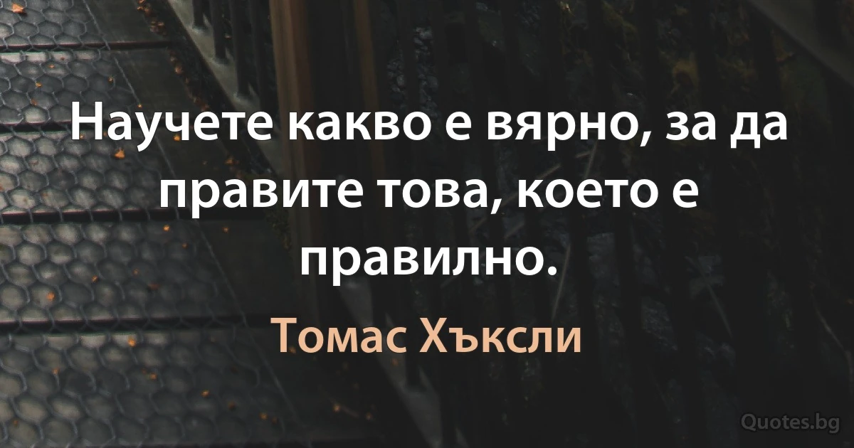 Научете какво е вярно, за да правите това, което е правилно. (Томас Хъксли)