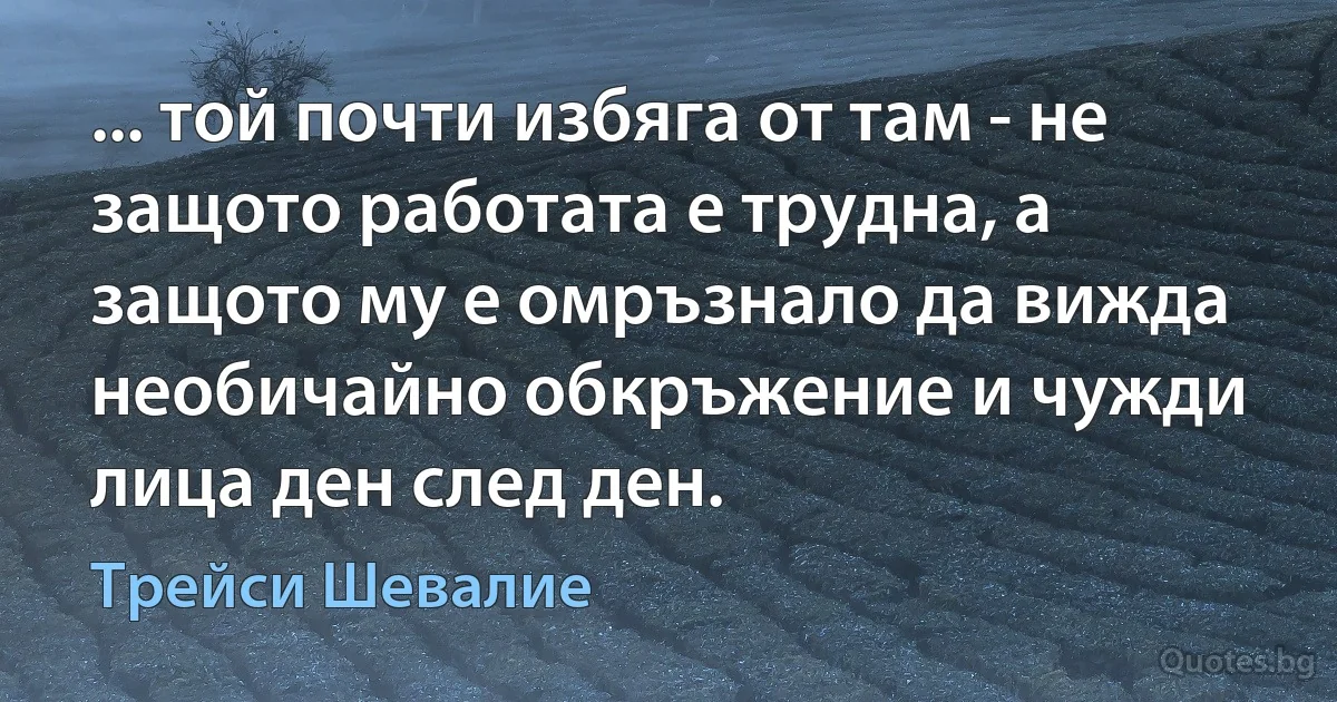 ... той почти избяга от там - не защото работата е трудна, а защото му е омръзнало да вижда необичайно обкръжение и чужди лица ден след ден. (Трейси Шевалие)