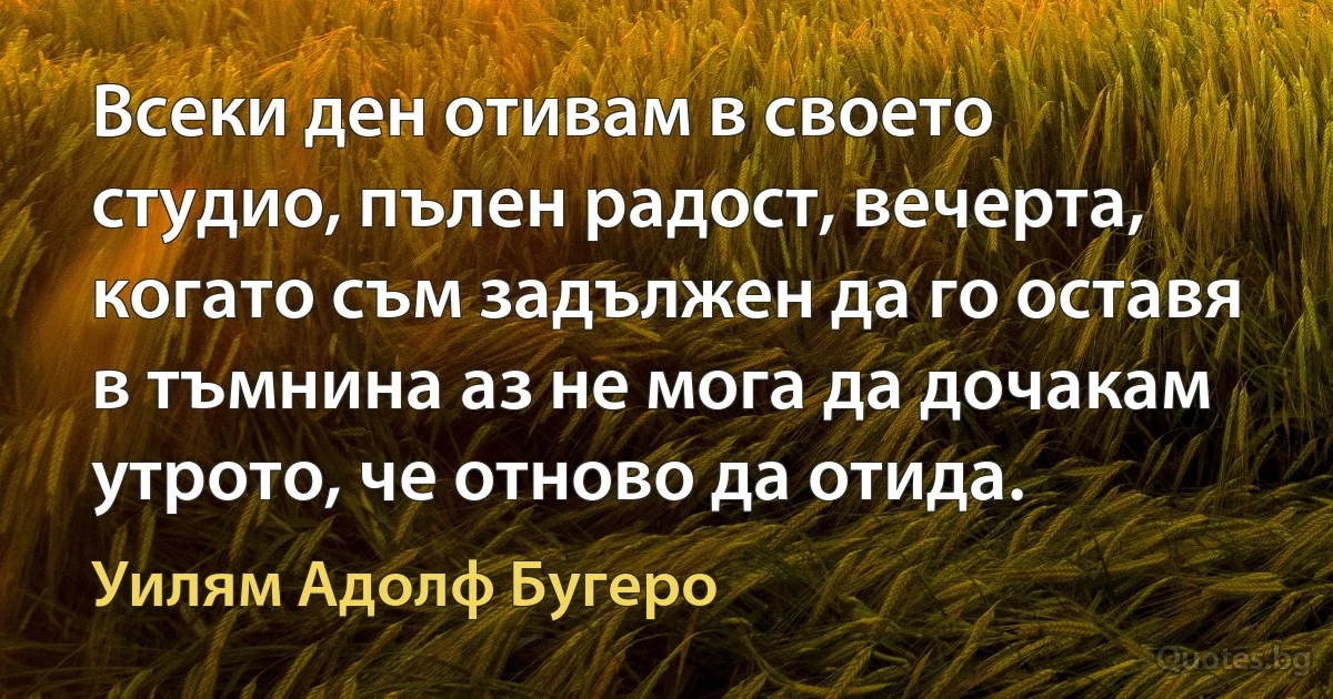 Всеки ден отивам в своето студио, пълен радост, вечерта, когато съм задължен да го оставя в тъмнина аз не мога да дочакам утрото, че отново да отида. (Уилям Адолф Бугеро)