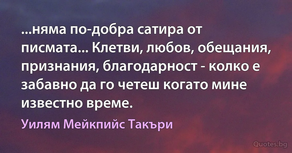 ...няма по-добра сатира от писмата... Клетви, любов, обещания, признания, благодарност - колко е забавно да го четеш когато мине известно време. (Уилям Мейкпийс Такъри)