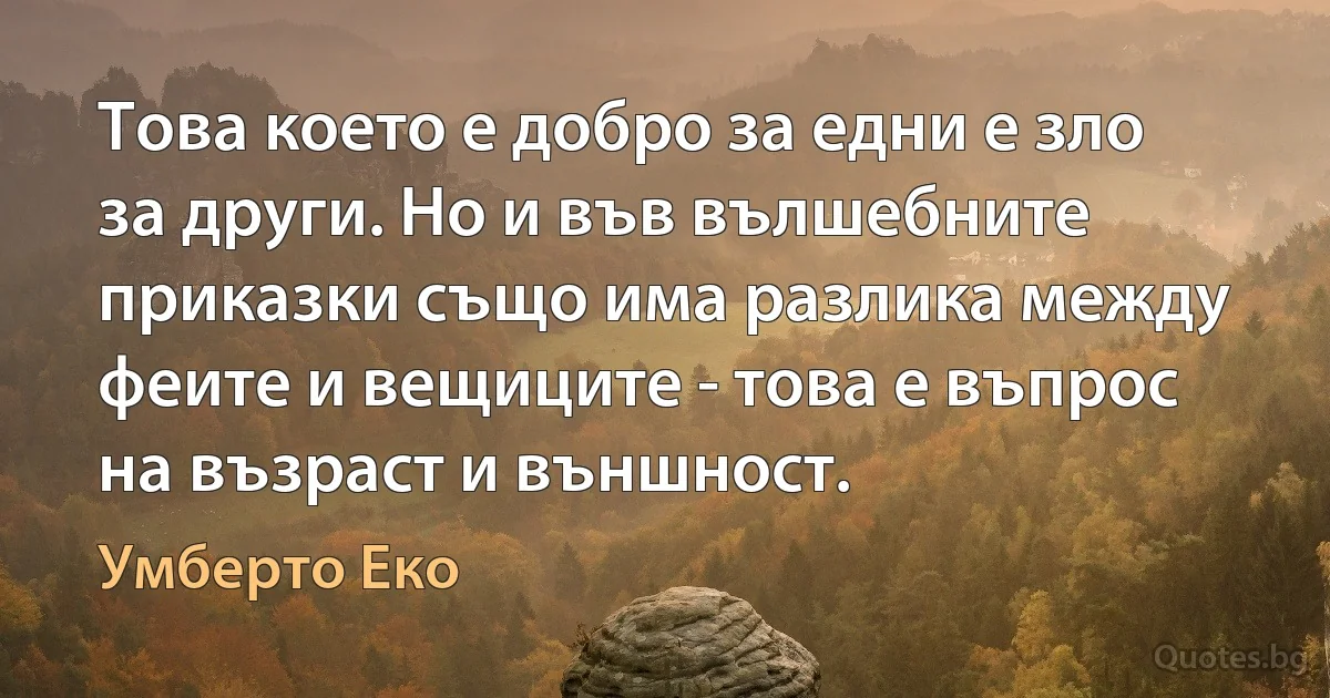 Това което е добро за едни е зло за други. Но и във вълшебните приказки също има разлика между феите и вещиците - това е въпрос на възраст и външност. (Умберто Еко)