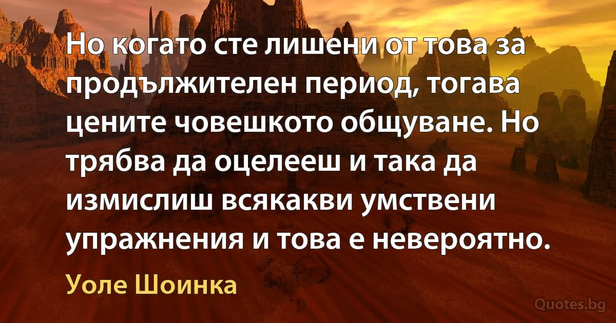 Но когато сте лишени от това за продължителен период, тогава цените човешкото общуване. Но трябва да оцелееш и така да измислиш всякакви умствени упражнения и това е невероятно. (Уоле Шоинка)